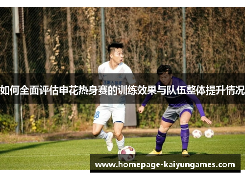 如何全面评估申花热身赛的训练效果与队伍整体提升情况 如何全面评估申花热身赛的训练效果与队伍整体提升情况