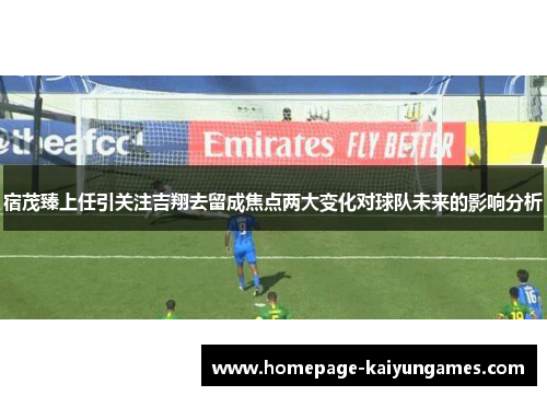宿茂臻上任引关注吉翔去留成焦点两大变化对球队未来的影响分析 宿茂臻上任引关注吉翔去留成焦点两大变化对球队未来的影响分析