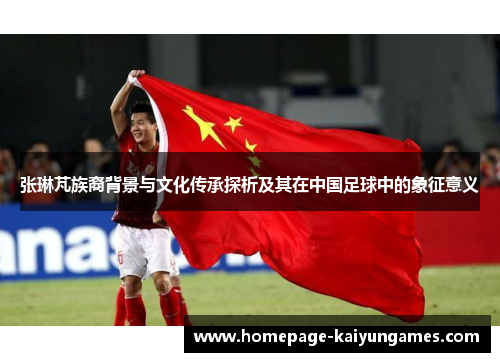 张琳芃族裔背景与文化传承探析及其在中国足球中的象征意义