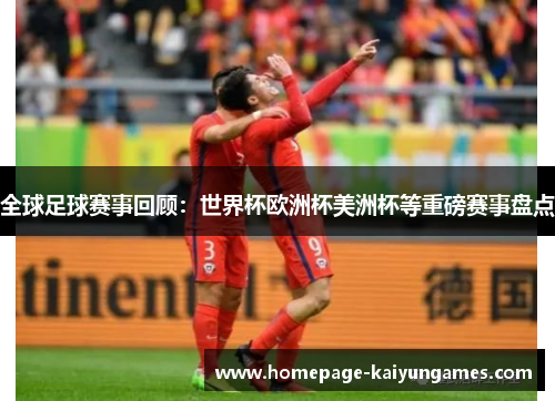 全球足球赛事回顾:世界杯欧洲杯美洲杯等重磅赛事盘点 全球足球赛事回顾:世界杯欧洲杯美洲杯等重磅赛事盘点