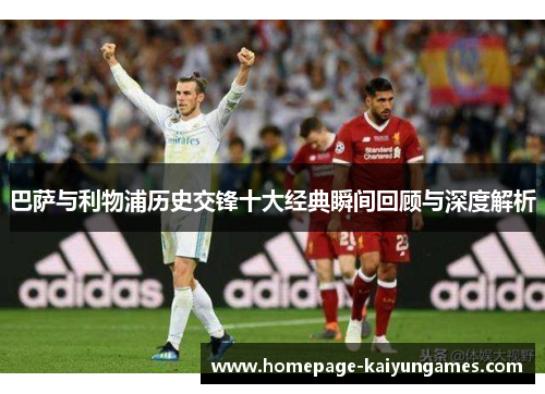 巴萨与利物浦历史交锋十大经典瞬间回顾与深度解析