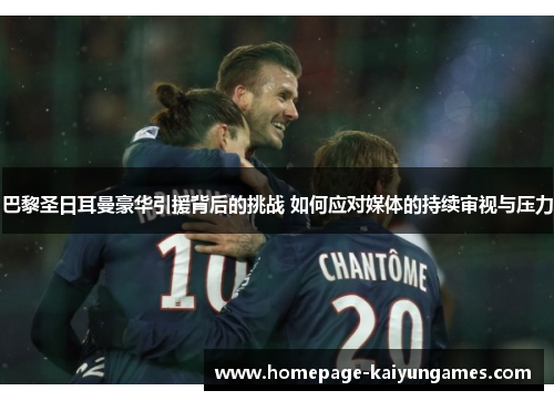 巴黎圣日耳曼豪华引援背后的挑战 如何应对媒体的持续审视与压力