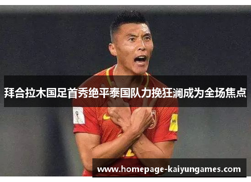拜合拉木国足首秀绝平泰国队力挽狂澜成为全场焦点